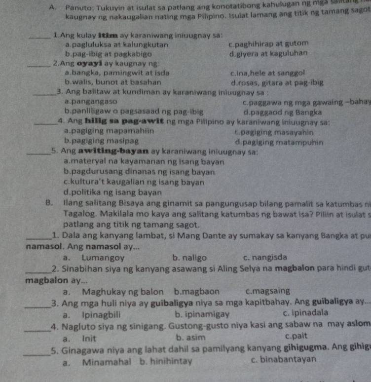 Panuto: Tukuyin at isulat sa patlang ang konotatibong kahulugan ng mga saiitan
kaugnay ng nakaugalian nating mga Pilipino. Isulat lamang ang titik ng tamang sagot
_1.Ang kulay litim ay karaniwang iniuugnay sa:
a.pagluluksa at kalungkutan c.paghihirap at gutom
b.pag-ibig at pagkabigo d.giyera at kaguluhan
_2.Ang oyayi ay kaugnay ng
a.bangka, pamingwit at isda c.ina,hele at sanggol
b.walis, bunot at basahan d.rosas, gitara at pag-ibig
_3. Ang balitaw at kundiman ay karaniwang iniuugnay sa :
a.pangangaso c.paggawa ng mga gawaing -bahay
b.panliligaw o pagsasaad ng pag-ibig d.paggaod ng Bangka
_4. Ang hillg sa pag-awit ng mga Pilipino ay karaniwang iniuugnay sa:
a.pagiging mapamahiin c.pagiging masayahin
b.pagiging masipag d.pagiging matampuhin
_5. Ang awiting-bayan ay karaniwang iniuugnay sa:
a.materyal na kayamanan ng isang bayan
b.pagdurusang dinanas ng isang bayan
c.kultura’t kaugalian ng isang bayan
d.politika ng isang bayan
B. Ilang salitang Bisaya ang ginamit sa pangungusap bilang pamalit sa katumbas ni
Tagalog. Makilala mo kaya ang salitang katumbas ng bawat isa? Piliin at isulat s
patlang ang titik ng tamang sagot.
_1. Dala ang kanyang lambat, si Mang Dante ay sumakay sa kanyang Bangka at pu
namasol. Ang namasol ay...
a. Lumangoy b. naligo c. nangisda
_2. Sinabihan siya ng kanyang asawang si Aling Selya na magbalon para hindi gut
magbalon ay...
a. Maghukay ng balon b.magbaon c.magsaing
_3. Ang mga huli niya ay guibaligya niya sa mga kapitbahay. Ang guibaligya ay...
a. Ipinagbili b. ipinamigay c. ipinadala
_4. Nagluto siya ng sinigang. Gustong-gusto niya kasi ang sabaw na may aslom
a. Init b. asim c.pait
_5. Ginagawa niya ang lahat dahil sa pamilyang kanyang gihigugma. Ang gihig
a. Minamahal b. hinihintay c. binabantayan