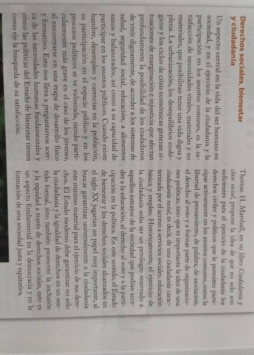 Derechos sociales, bienestar Thomas H. Marshall, en su libro Ciudadanía y
y ciudadanía clase social, propone la idea de que no solo son
suficientes para el ejercicio de la ciudadanía los
Un aspecto central en la vida del ser humano en derechos civiles y políticos que le permiten parti-
sociedad, y en el ejercicio de la ciudadanía y la cipar activamente en los asuntos comunes, como la
participación en los asuntos comunes, es la sa- libertad de pensamiento, de palabra, de asociación,
tisfacción de necesidades vitales, materiales y no el derecho al voto y a formar parte de organizacio-
materiales, que posibilitan tener una vida digna y nes políticas, sino que es importante la idea de una
plena. La urbanización, los desequilibrios ecoló- ciudadanía social, es decir, de una ciudadanía carac-
gicos y los ciclos de crisis económicas generan si- terizada por el acceso a servicios sociales, educación
tuaciones de marginación e injusticia que afectan básica y empleo. Históricamente, el ejercicio de
profundamente la posibilidad de los ciudadanos la ciudadanía solía ser un privilegio reservado a
de vivir dignamente, de acceder a los sistemas de aquellos estratos de la sociedad que podían acce-
salud, seguridad social, educación, a alimentos der a la educación, al derecho al voto y a la parti-
sanos y balanceados, así como a su capacidad de cipación en la política. En este sentido, el Estado
participar en los asuntos públicos. Cuando existe de bienestar y los derechos sociales alcanzados en
hambre, desempleo y carencias en la población, el siglo XX jugarían un papel muy importante, al
su participación en el espacio público y en los buscar garantizar universalmente a la ciudadanía
procesos políticos se ve vulnerada, siendo parti- este mínimo material para el ejercicio de sus dere-
cularmente más grave en el caso de los jóvenes, chos. El Estado moderno debe garantizar no sólo
al encontrarse en una etapa de desarrollo físico la ciudadanía y la igualdad de derechos en un sen-
y formativo. Esto nos lleva a preguntarnos acer- tido formal, sino también promover la inclusión
ca de las necesidades humanas fundamentales y y la equidad a través de derechos sociales, esto es
cómo las políticas del Estado de bienestar tienen un aspecto fundamental en la democracia y en la
como eje la búsqueda de su satisfacción. formación de una sociedad justa y equitativa.