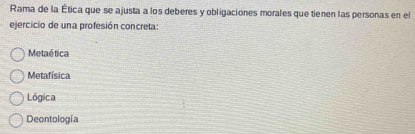 Rama de la Ética que se ajusta a los deberes y obligaciones morales que tienen las personas en el
ejercicio de una profesión concreta:
Metaé tica
Metafísica
Lógica
Deontología