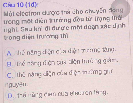 (1đ):
Một electron được thá cho chuyển động
trong một điện trường đều từ trạng thái
nghi. Sau khi đi được một đoạn xác định
trong điện trường thì
A. thế năng điện của điện trường tăng.
B. thế năng điện của điện trường giảm.
C. thế năng điện của điện trường giữ
nguyên.
D. thế năng điện của electron tăng.