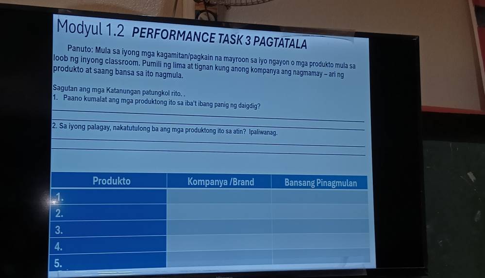 Modyul 1.2 pERFORmAnce tasK 3 paGtataLA 
Panuto: Mula sa iyong mga kagamitan/pagkain na mayroon sa iyo ngayon o mga produkto mula sa 
loob ng inyong classroom. Pumili ng lima at tignan kung anong kompanya ang nagmamay - ari ng 
produkto at saang bansa sa ito nagmula. 
Sagutan ang mga Katanungan patungkol rito. . 
_ 
1. Paano kumalat ang mga produktong ito sa iba't ibang panig ng daigdig? 
_ 
_ 
2. Sa iyong palagay, nakatutulong ba ang mga produktong ito sa atin? Ipaliwanag. 
_