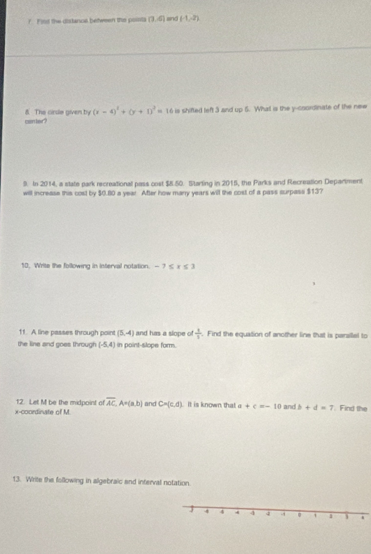 Find the distance between the pointa (3,-6) snd (-1,-2)
8. The cirdle given by (x-4)^2+(y+1)^2=16 is shifted left 3 and up 5. What is the y-coordinate of the new 
canter? 
9. In 2014, a state park recreational pass cost $8.50. Starting in 2015, the Parks and Recreation Department 
will increase this cost by $0.80 a year. After how many years will the cost of a pass surpass $13? 
10. Write the following in interval notation. -7≤ x≤ 3
11. A line passes through point (5,-4) and has a slope of  1/5 . Find the equation of another line that is parallel to 
the line and goes through (-5,4) in point-slope form. 
12. Let M be the midpoint of overline AC, A=(a,b) and C=(c,d) It is known that a+c=-10 and b+d=7 Find the 
x-coordinate of M. 
13. Write the fallowing in algebraic and interval notation. 
J -8 4 4 4 1 2 A