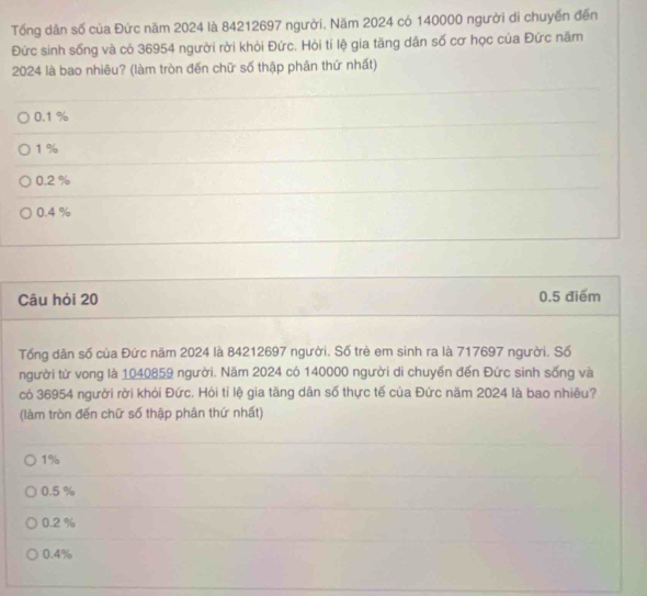 Tổng dân số của Đức năm 2024 là 84212697 người. Năm 2024 có 140000 người di chuyến đến
Đức sinh sống và có 36954 người rời khỏi Đức. Hòi tỉ lệ gia tăng dân số cơ học của Đức năm
2024 là bao nhiêu? (làm tròn đến chữ số thập phân thứ nhất)
0.1 %
1%
0.2 %
0.4 %
Câu hỏi 20 0.5 điểm
Tống dân số của Đức năm 2024 là 84212697 người. Số trẻ em sinh ra là 717697 người. Số
người từ vong là 1040859 người. Năm 2024 có 140000 người di chuyển đến Đức sinh sống và
có 36954 người rời khỏi Đức. Hỏi tỉ lệ gia tăng dân số thực tế của Đức năm 2024 là bao nhiêu?
(làm tròn đến chữ số thập phân thứ nhất)
1%
0.5 %
0.2 %
0.4%