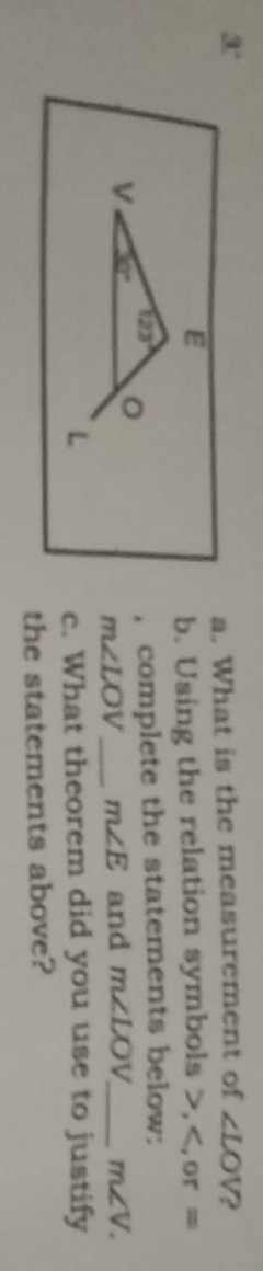 3' 
a. What is the measurement of ∠ LOV 2
E
b. Using the relation symbols , or =
V 30° 。 , complete the statements below:
123°
m∠ LOV _ m∠ E and m∠ LOV m∠ V. 
L c. What theorem did you use to justify 
the statements above?