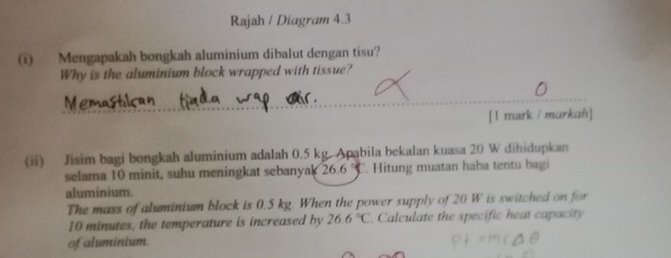 Rajah / Diagram 4.3 
(i) Mengapakah bongkah aluminium dibalut dengan tisu? 
Why is the aluminium block wrapped with tissue? 
[ l mark / markah] 
(ii) Jisim bagi bongkah aluminium adalah 0.5 kg. Apabila bekalan kuasa 20 W dihidupkan 
selama 10 minit, suhu meningkat sebanyak 26.6. Hitung muatan haba tentu bagi 
aluminium. 
The mass of aluminium block is 0.5 kg. When the power supply of 20 W is switched on for
10 minutes, the temperature is increased by 26.6°C. Calculate the specific heat capacity 
of aluminium