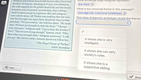 Antigone and Ismene heard with horror what Creon had What archetype does Antgone represent? 
Apr decided. To Ismene, shocking as it was, overwhelming the rebel 
her with anguish for the pitiful dead body and the lonely, 
homeless soul, it seemed, nevertheless, that nothing What is the universal theme in this passage? 
could be done except to acquiesce. She and Antigone Courage can overcome foneliness. O 
were utterly alone. All Thebes was exulting that the man How does Antigone's archetype reveal the theme' 
who had brought war upon them should be thus terribly 
punished. "We are women," she told her sister. "We must 
obey. We have no strength to defy the State." "Choose 
your own part," Antigone said. "I go to bury the brother I 
love." "You are not strong enough," Ismene cried. "Why, 
then when my strength fails," Antigone answered, "I will It shows she is very 
give up." She left her sister; Ismene dared not follow her. intelligent. 
—"The Royal House of Thebes," 
Edith Hamilton It shows she can defy 
society's rules. 
It shows she is a 
Intro 
supportive sibling. 
Don