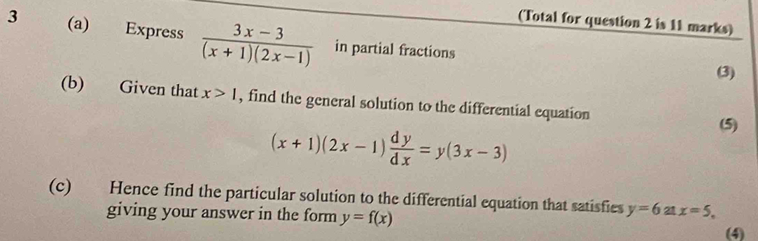 (Total for question 2 is 11 marks) 
3 (a) Express  (3x-3)/(x+1)(2x-1)  in partial fractions 
(3) 
(b) Given that x>1 , find the general solution to the differential equation
(x+1)(2x-1) dy/dx =y(3x-3)
(5) 
(c) Hence find the particular solution to the differential equation that satisfies y=6atx=5, 
giving your answer in the form y=f(x)
(4)