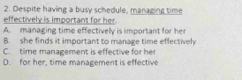 Despite having a busy schedule, managing time
effectively is important for her.
A. managing time effectively is important for her
B. she finds it important to manage time effectively
C. time management is effective for her
D. for her, time management is effective