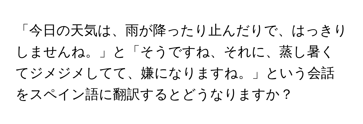 「今日の天気は、雨が降ったり止んだりで、はっきりしませんね。」と「そうですね、それに、蒸し暑くてジメジメしてて、嫌になりますね。」という会話をスペイン語に翻訳するとどうなりますか？