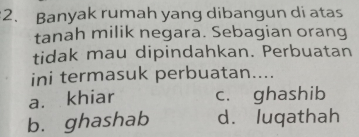 Banyak rumah yang dibangun di atas
tanah milik negara. Sebagian orang
tidak mau dipindahkan. Perbuatan
ini termasuk perbuatan....
a. khiar
c. ghashib
b. ghashab
d. luqathah