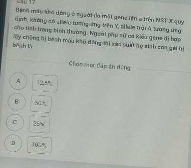 Bệnh máu khó đông ở người do một gene lặn a trên NST X quy
định, không có allele tương ứng trên Y, allele trội A tương ứng
cho tính trạng bình thường. Người phụ nữ có kiểu gene dị hợp
lấy chồng bị bệnh máu khó đông thì xác suất họ sinh con gái bị
bệnh là
Chọn một đáp án đúng
A 12,5%.
B 50%.
C 25%.
D 100%.