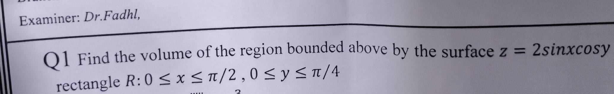 Examiner: Dr.Fadhl,
Q1 Find the volume of the region bounded above by the surface z=2sin xcos y
rectangle R:0≤ x≤ π /2, 0≤ y≤ π /4