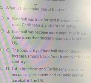 What is the central idea of this text?
A. Baseball has transformed the economies o
most Caribbean islands for the better.
B. Baseball has become more popular with Latin
Americans than soccer in some parts of the
US.
C. The popularity of baseball has continued to
increase among Black Americans over the last
century.
D. Latin American and Caribbean players have
become a permanent and valuable part of
baseball in the US.