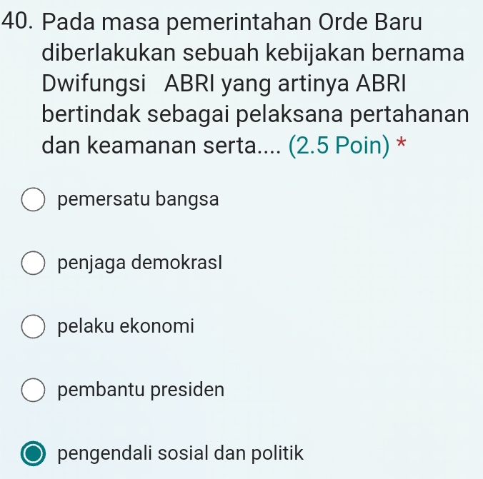 Pada masa pemerintahan Orde Baru
diberlakukan sebuah kebijakan bernama
Dwifungsi ABRI yang artinya ABRI
bertindak sebagai pelaksana pertahanan
dan keamanan serta.... (2.5 Poin) *
pemersatu bangsa
penjaga demokrasI
pelaku ekonomi
pembantu presiden
pengendali sosial dan politik