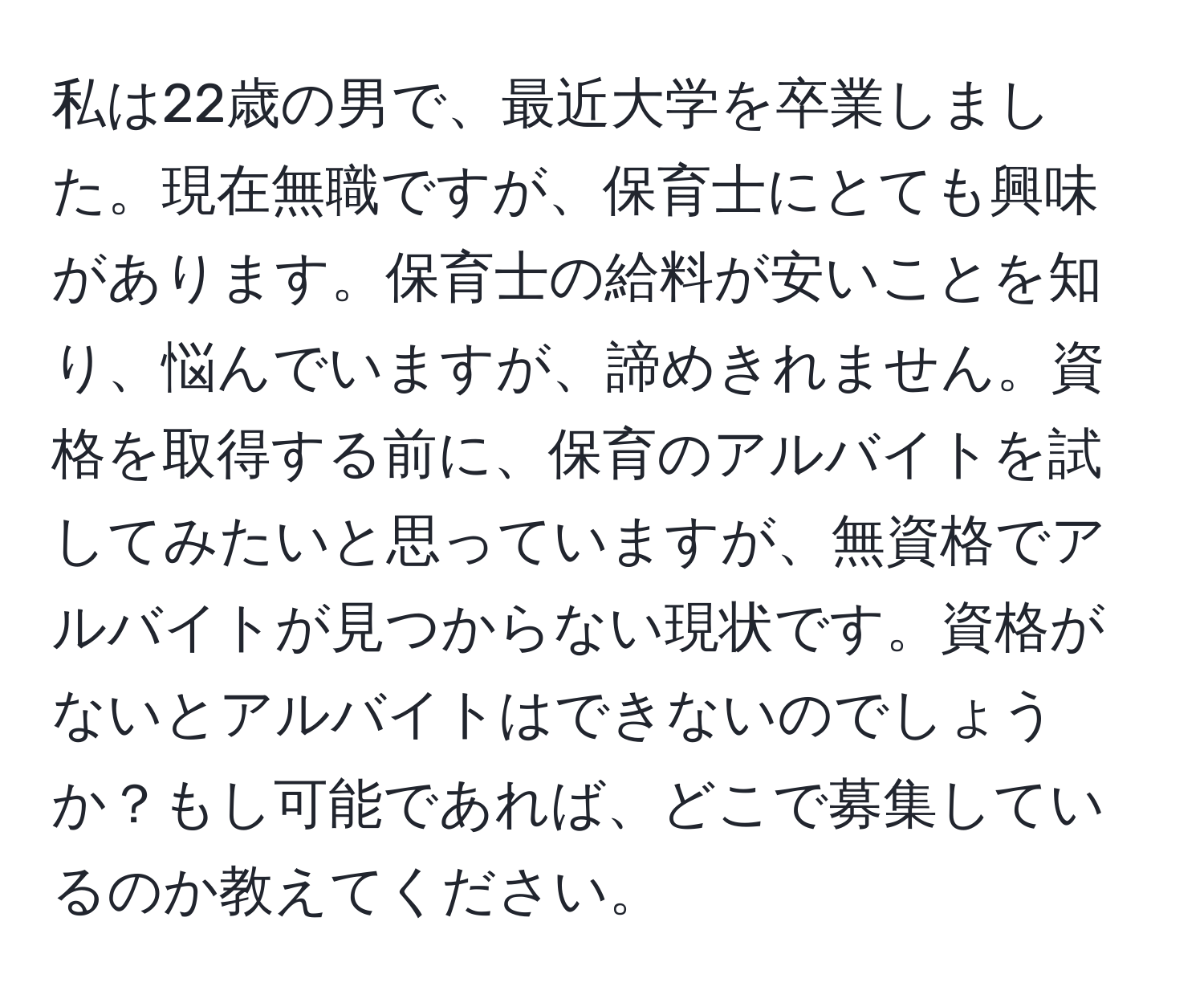 私は22歳の男で、最近大学を卒業しました。現在無職ですが、保育士にとても興味があります。保育士の給料が安いことを知り、悩んでいますが、諦めきれません。資格を取得する前に、保育のアルバイトを試してみたいと思っていますが、無資格でアルバイトが見つからない現状です。資格がないとアルバイトはできないのでしょうか？もし可能であれば、どこで募集しているのか教えてください。