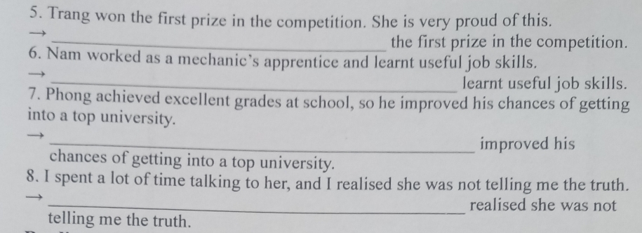 Trang won the first prize in the competition. She is very proud of this. 
_the first prize in the competition. 
6. Nam worked as a mechanic’s apprentice and learnt useful job skills. 
_learnt useful job skills. 
7. Phong achieved excellent grades at school, so he improved his chances of getting 
into a top university. 
_improved his 
chances of getting into a top university. 
8. I spent a lot of time talking to her, and I realised she was not telling me the truth. 
_realised she was not 
telling me the truth.