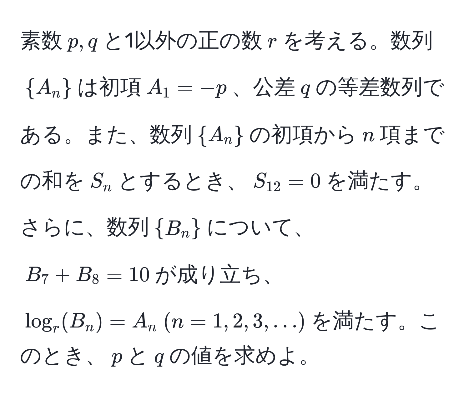 素数$p, q$と1以外の正の数$r$を考える。数列$A_n$は初項$A_1 = -p$、公差$q$の等差数列である。また、数列$A_n$の初項から$n$項までの和を$S_n$とするとき、$S_12 = 0$を満たす。さらに、数列$B_n$について、$B_7 + B_8 = 10$が成り立ち、$log_r(B_n) = A_n  (n = 1, 2, 3, ...)$を満たす。このとき、$p$と$q$の値を求めよ。