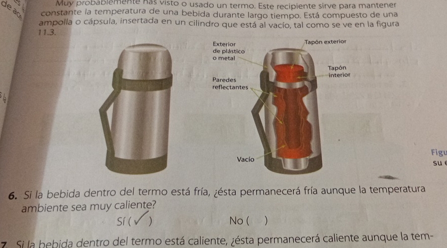 Muy probablemente has visto o usado un termo. Este recipiente sirve para mantener
de ao constante la temperatura de una bebida durante largo tiempo. Está compuesto de una
ampolla o cápsula, insertada en un cilindro que está al vacío, tal como se ve en la figura
11.3.
Figu
su
6. Si la bebida dentro del termo está fría, ¿ésta permanecerá fría aunque la temperatura
ambiente sea muy caliente?
Sí( ) No ( )
7. Si la bebida dentro del termo está caliente, ¿ésta permanecerá caliente aunque la tem-