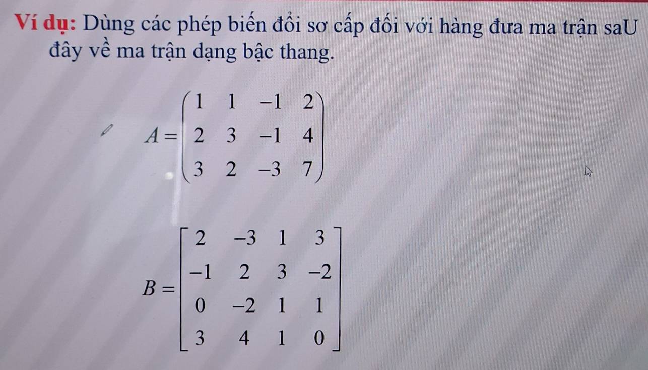 Ví dụ: Dùng các phép biến đổi sơ cấp đổi với hàng đưa ma trận saU
đây về ma trận dạng bậc thang.
A=beginpmatrix 1&1&-1&2 2&3&-1&4 3&2&-3&7endpmatrix
B=beginbmatrix 2&-3&1&3 -1&2&3&-2 0&-2&1&1 3&4&1&0endbmatrix