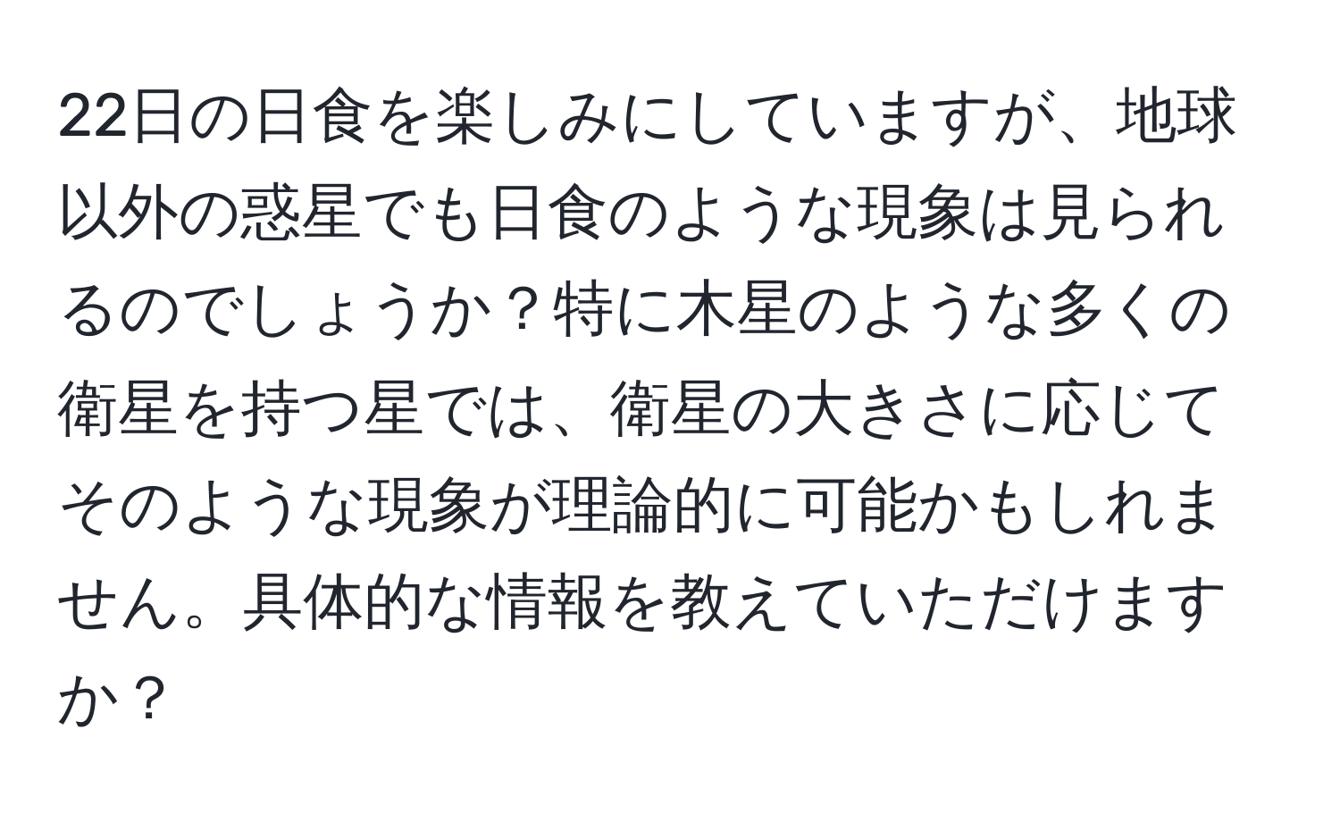 22日の日食を楽しみにしていますが、地球以外の惑星でも日食のような現象は見られるのでしょうか？特に木星のような多くの衛星を持つ星では、衛星の大きさに応じてそのような現象が理論的に可能かもしれません。具体的な情報を教えていただけますか？