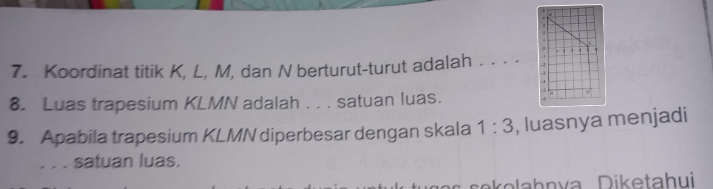 2 
7. Koordinat titik K, L, M, dan N berturut-turut adalah . . . ._ - 2
- 
8. Luas trapesium KLMN adalah . . . satuan luas.
M
9. Apabila trapesium KLMN diperbesar dengan skala 1:3 , luasnya menjadi 
. . . satuan luas.