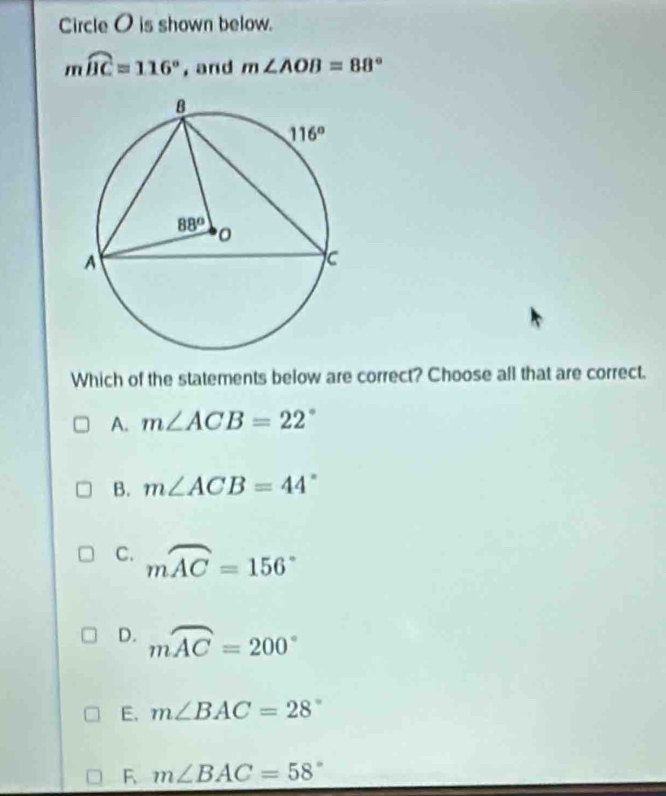 Circle O is shown below.
mwidehat BC=116° , and m∠ AOB=88°
Which of the statements below are correct? Choose all that are correct.
A. m∠ ACB=22°
B. m∠ ACB=44°
C. mwidehat AC=156°
D. mwidehat AC=200°
E. m∠ BAC=28°
F m∠ BAC=58°