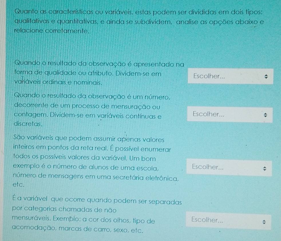 Quanto as características ou variáveis, estas podem ser divididas em dois tipos: 
qualitativas e quantitativas, e ainda se subdividem, analise as opções abaixo e 
relacione corretamente. 
Quando o resultado da observação é apresentado na 
forma de qualidade ou atributo. Dividem-se em Escolher... 
variáveis ordinais e nominais. 
Quando o resultado da observação é um número, 
decorrente de um processo de mensuração ou 
contagem. Dividem-se em variáveis contínuas e 
Escolher... 
discretas. 
São variáveis que podem assumir apenas valores 
inteiros em pontos da reta real. É possível enumerar 
todos os possíveis valores da variável. Um bom 
exemplo é o número de alunos de uma escola, 
Escolher... 
número de mensagens em uma secretária eletrônica, 
etc. 
É a variável que ocorre quando podem ser separadas 
por categorias chamadas de não 
mensuráveis. Exemplo: a cor dos olhos, tipo de 
Escolher... 
acomodação, marcas de carro, sexo, etc.