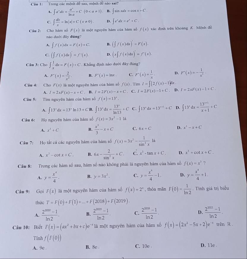 Trong các mệnh đề sau, mệnh đề nào sai?
A. ∈t a^xdx= a^x/ln a +C(0 B. ∈t sin xdx=cos x+C.
C. ∈t  dx/x =ln |x|+C(x!= 0). D. ∈t e^xdx=e^x+C.
Câu 2: Cho hàm số F(x) là một nguyên hàm của hàm số f(x) xác định trên khoảng K. Mệnh đề
nào dưới đây đúng?
A. ∈t f(x)dx=F(x)+C. B. (∈t f(x)dx)'=F(x).
C. (∈t f(x)dx)'=f'(x). D. (x∈t f(x)dx)'=f'(x).
Câu 3: Cho ∈t  1/x dx=F(x)+C Khẳng định nào dưới đây đúng?
A. F'(x)= 2/x^2 . B. F'(x)=ln x. C. F'(x)= 1/x . D. F'(x)=- 1/x^2 .
Câu 4: Cho F(x) là một nguyên hàm của hàm số f(x). Tim I=∈t [2f(x)-1]dx.
A. I=2xF(x)-x+C ， B. I=2F(x)-x+C. C. I=2F(x)-1+C. D. I=2xF(x)-1+C.
Câu 5: Tìm nguyên hàm của hàm số f(x)=13^x.
A. ∈t 13^xdx=13^x In 13+C B. ∈t 13^xdx= 13^x/ln 13 +C C. ∈t 13^xdx=13^(x+1)+C D. ∈t 13^xdx= (13^(x+1))/x+1 +C
Câu 6: Họ nguyên hàm của hàm số f(x)=3x^2-1 là
A. x^3+C B.  x^3/3 -x+C C. 6x+C D. x^3-x+C
Câu 7: Họ tất cả các nguyên hàm của hàm số f(x)=3x^2- 1/sin^2x  là
A. x^3-cot x+C. B. 6x- 2/sin^2x +C. C. x^3-tan x+C. D. x^3+cot x+C.
Câu 8: Trong các hàm số sau, hàm số nào không phải là nguyên hàm của hàm số f(x)=x^3 ?
A. y= x^4/4 . B. y=3x^2. C. y= x^4/4 -1. D. y= x^4/4 +1.
Câu 9: Gọi F(x) là một nguyên hàm của hàm số f(x)=2^x , thỏa mãn F(0)= 1/ln 2 . Tính giá trị biểu
thức T=F(0)+F(1)+...+F(2018)+F(2019).
A.  (2^(2020)-1)/ln 2 . B.  (2^(2019)-1)/ln 2 . C.  (2^(2018)-1)/ln 2 . D.  (2^(2021)-1)/ln 2 .
Câu 10: Biết F(x)=(ax^2+bx+c)e^(-x) là một nguyên hàm của hàm số f(x)=(2x^2-5x+2)e^(-x) trên R .
Tính f(F(0))
A. 9e B. 8e C. 10e D. 11e