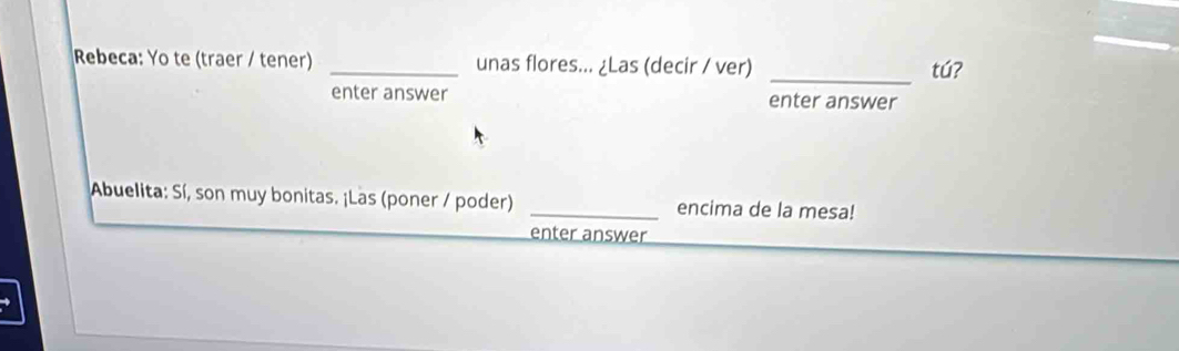 Rebeca: Yo te (traer / tener) _unas flores... ¿Las (decir / ver) _tú? 
enter answer enter answer 
Abuelita: Sí, son muy bonitas. ¡Las (poner / poder) _encima de la mesa! 
enter answer