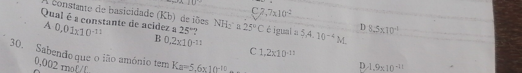 10^(-3)
C7 7* 10^(-2)
Qual é a constante de acidez a 25°
A constante de basicidade (Kb) de iões NH_2^(- a 25^circ)C é igual a 5,4. 10^(-4) M
A 0,01* 10^(-11)
D 8,5* 10^(-1)
B 0,2* 10^(-11)
C 1,2x10^(-11)
30. Sabendoque o ião amónio tem Ka=5,6* 10^(-10)
0,002 mol
D 1,9* 10^(-11)