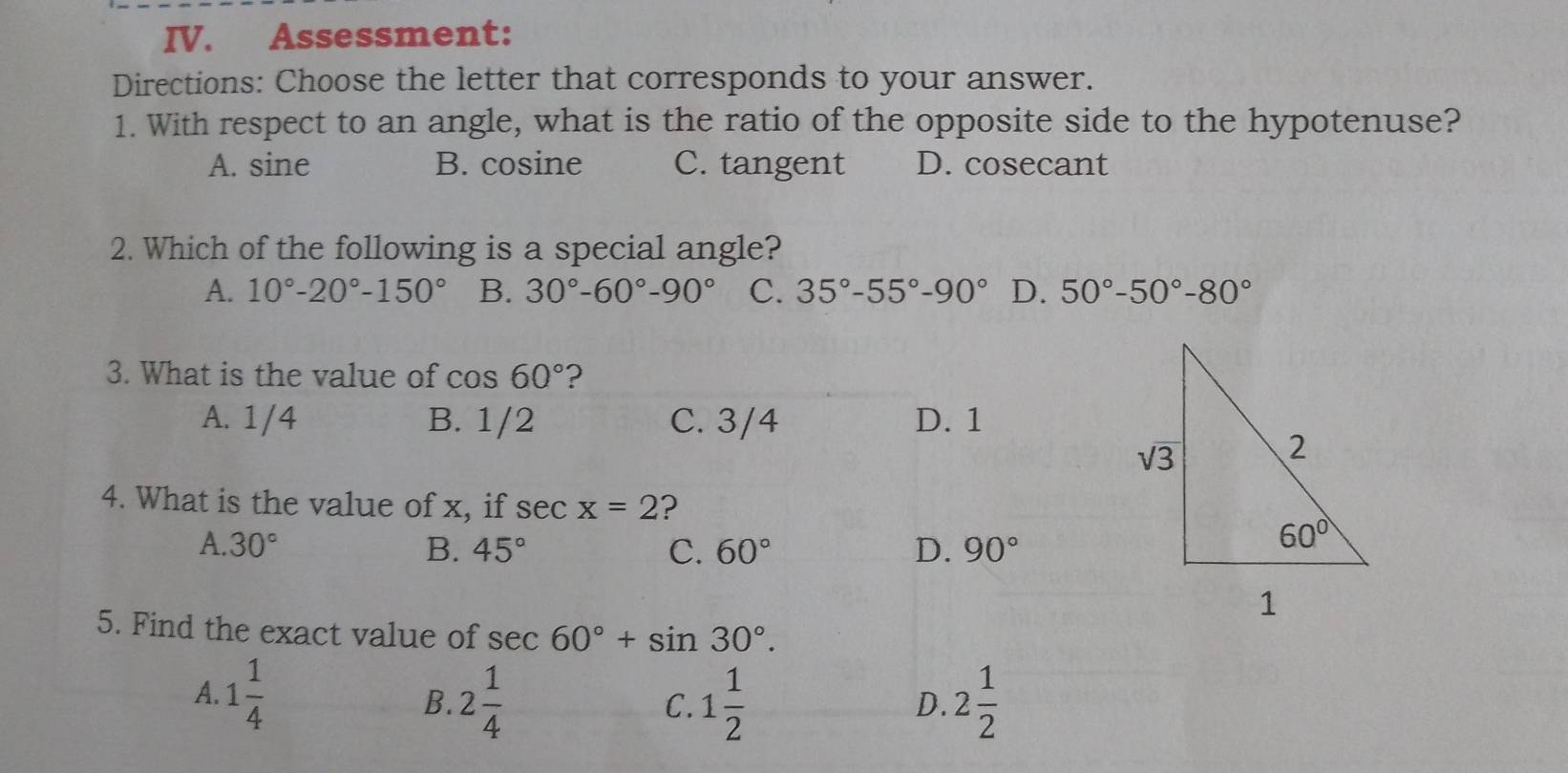 Assessment:
Directions: Choose the letter that corresponds to your answer.
1. With respect to an angle, what is the ratio of the opposite side to the hypotenuse?
A. sine B. cosine C. tangent D. cosecant
2. Which of the following is a special angle?
A. 10°-20°-150° B. 30°-60°-90° C. 35°-55°-90° D. 50°-50°-80°
3. What is the value of cos 60° ?
A. 1/4 B. 1/2 C. 3/4 D. 1
4. What is the value of x, if sec x=2 ?
A. 30° B. 45° C. 60° D. 90°
5. Find the exact value of sec 60°+sin 30°.
A. 1 1/4  2 1/4  1 1/2  2 1/2 
B.
C.
D.