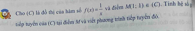 Cho (C) là đồ thị của hàm số f(x)= 1/x  và điểm M(1;1)∈ (C). Tính hệ số 
tiếp tuyến của (C) tại điểm M và viết phương trình tiếp tuyến đó.