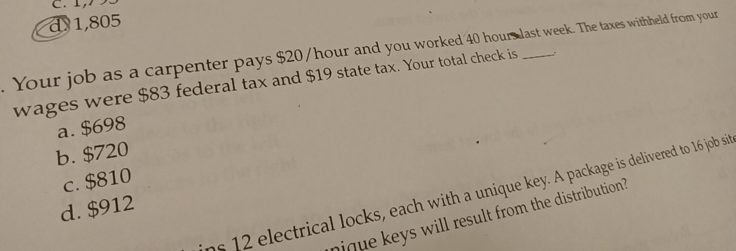 C. 1,7 93
d1,805
. Your job as a carpenter pays $20/hour and you worked 40 hours last week. The taxes withheld from your
wages were $83 federal tax and $19 state tax. Your total check is .
a. $698
b. $720
c. $810
ns 12 electrical locks, each with a unique key. A package is delivered to 16 job si
d. $912
wil l result from the distribution?