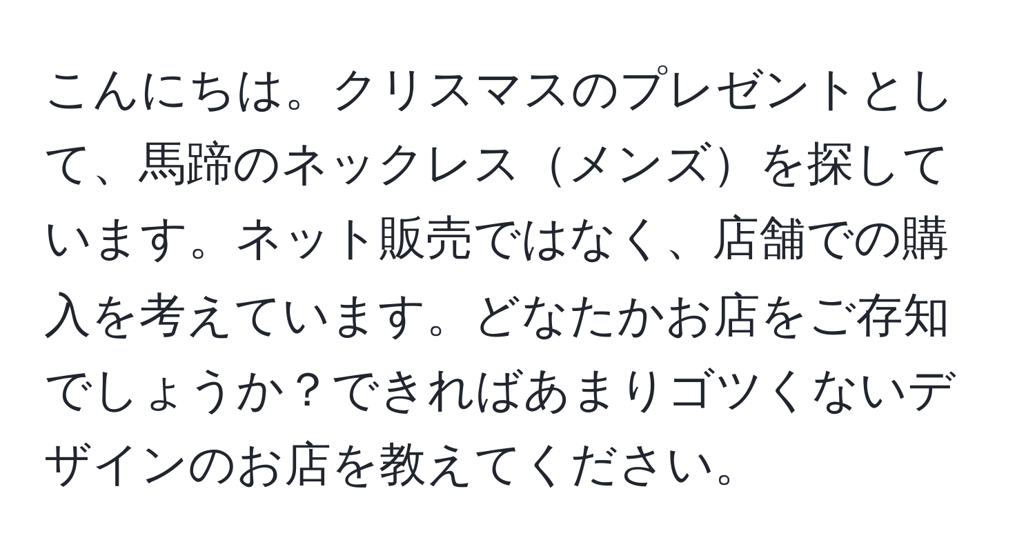 こんにちは。クリスマスのプレゼントとして、馬蹄のネックレスメンズを探しています。ネット販売ではなく、店舗での購入を考えています。どなたかお店をご存知でしょうか？できればあまりゴツくないデザインのお店を教えてください。