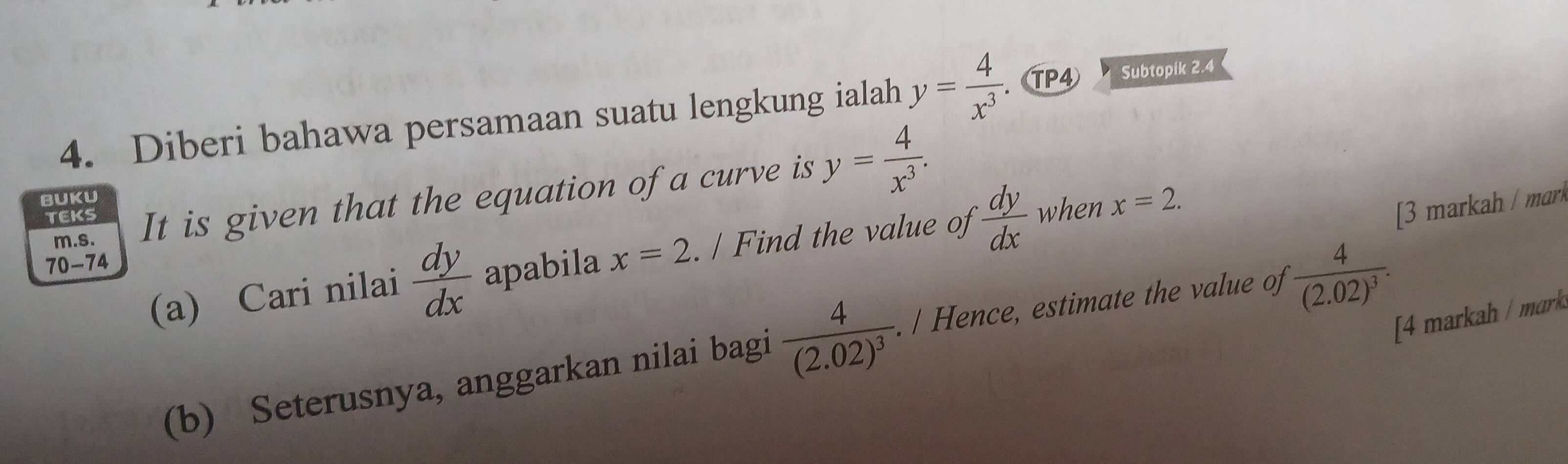 Diberi bahawa persamaan suatu lengkung ialah y= 4/x^3 . TP④ Subtopik 2.4
TEKS It is given that the equation of a curve is y= 4/x^3 . 
BUKU 
m.s. 
(a) Cari nilai  dy/dx  apabila x=2. / Find the value of  dy/dx  when x=2. 
[3 markah / mrk 
70-74 
[4 markah / mark 
(b) Seterusnya, anggarkan nilai bagi frac 4(2.02)^3. / Hence, estimate the value of frac 4(2.02)^3.