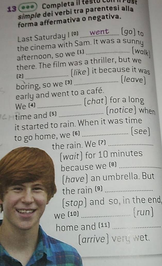 Completa iI testo con iI Pust 
simple dei verbi tra parentesi alla 
forma affermativa o negativa. 
Last Saturday ( (0) .....went....... (go) to 
the cinema with Sam. It was a sunny 
afternoon, so we (¹)_ 
(walk) 
there. The film was a thriller, but we 
(2]_ 
(like) it because it was 
boring, so we (3)_ 
(leave) 
early and went to a café. 
We (4)_ 
(chat) for a long 
time and (5)_ 
(notice) when 
it started to rain. When it was time 
to go home, we (6)_ 
(see) 
the rain. We (?)_ 
(wait) for 10 minutes
because we (8)_ 
(høve) an umbrella. But 
the rain (9)_ 
(stop) and so, in the end, 
we (10) _(run) 
home and (11)_ 
(arrive) very wet.