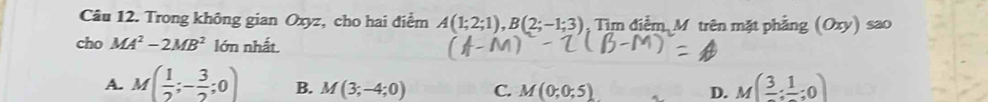 Trong không gian Oxyz, cho hai điểm A(1;2;1), B(2;-1;3) Tìm điểm Mô trên mặt phẳng (Oxy)sao
cho MA^2-2MB^2 lớn nhất.
A. M( 1/2 ;- 3/2 ;0) B. M(3;-4;0) C. M(0;0;5) D. M(frac 3;frac 1;0)