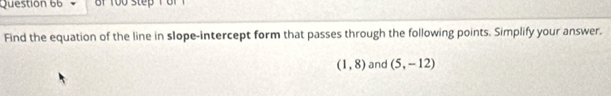 8f 1 
Find the equation of the line in slope-intercept form that passes through the following points. Simplify your answer.
(1,8) and (5,-12)