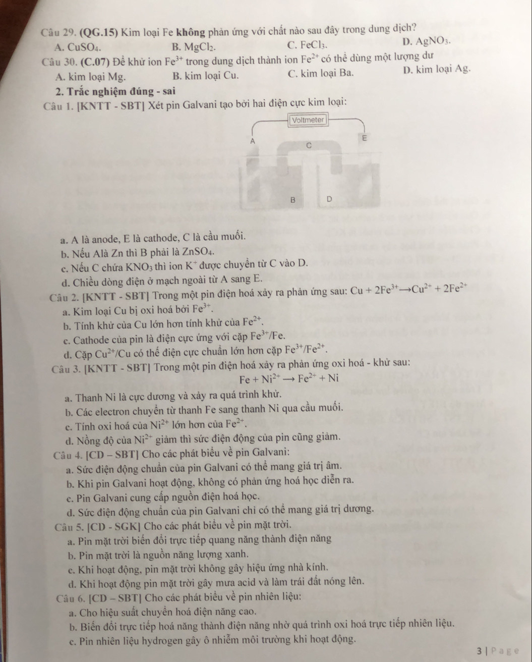 (QG.15) Kim loại Fe không phản ứng với chất nào sau đây trong dung dịch?
A. CuSO_4. B. MgCl_2. C. FeCl₃.
D. AgNO_3.
Câu 30. (C.07) Đề khử ion Fe^(3+) trong dung dịch thành ion Fe^(2+) có thể dùng một lượng dư
A. kim loại Mg. B. kim loại Cu. C. kim loại Ba. D. kim loại Ag.
2. Trắc nghiệm đúng - sai
Câu 1. [KNTT - SBT] Xét pin Galvani tạo bởi hai điện cực kim loại:
Voltmeter
E
A C
B D
a. A là anode, E là cathode, C là cầu muối.
b. Nếu Alà Zn thì B phải là Zn SO 4.
c. Nếu C chứa KNO_3 thì ion K* được chuyển từ C vào D.
d. Chiều dòng điện ở mạch ngoài từ A sang E.
Câu 2. [KNTT - SBT] Trong một pin điện hoá xảy ra phản ứng sau: Cu+2Fe^(3+)to Cu^(2+)+2Fe^(2+)
a. Kim loại Cu bị oxi hoá bởi Fe^(3+).
b. Tính khử của Cu lớn hơn tính khử của Fe^(2+).
c. Cathode của pin là điện cực ứng với cặp Fe^3 /Fe.
d. CapCu^(2+)/C Su có thế điện cực chuẩn lớn hơn cặp Fe^(3+)/Fe^(2+).
Câu 3. [KNTT - SBT] Trong một pin điện hoá xảy ra phản ứng oxi hoá - khử sau:
Fe+Ni^(2+)to Fe^(2+)+Ni
a. Thanh Ni là cực dương và xảy ra quá trình khử.
b. Các electron chuyển từ thanh Fe sang thanh Ni qua cầu muối.
c. Tính oxi hoá của Ni^(2+) lớn hơn của Fe^(·).
d. Nồng độ của Ni^(2+) giảm thì sức điện động của pin cũng giảm.
Câu 4. [CD - SBT] Cho các phát biểu về pin Galvani:
a. Sức điện động chuẩn của pin Galvani có thể mang giá trị âm.
b. Khi pin Galvani hoạt động, không có phản ứng hoá học diễn ra.
c. Pin Galvani cung cấp nguồn điện hoá học.
d. Sức điện động chuẩn của pin Galvani chỉ có thể mang giá trị dương.
Câu 5. [CD - SGK] Cho các phát biểu về pin mặt trời.
a. Pin mặt trời biến đổi trực tiếp quang năng thành điện năng
b. Pin mặt trời là nguồn năng lượng xanh.
e. Khi hoạt động, pin mặt trời không gây hiệu ứng nhà kính.
d. Khi hoạt động pin mặt trời gây mưa acid và làm trái đất nóng lên.
Câu 6. |CD-SBT| Cho các phát biểu về pin nhiên liệu:
a. Cho hiệu suất chuyền hoá điện năng cao.
b. Biến đổi trực tiếp hoá năng thành điện năng nhờ quá trình oxi hoá trực tiếp nhiên liệu.
c. Pin nhiên liệu hydrogen gây ô nhiễm môi trường khi hoạt động.
3 | Page