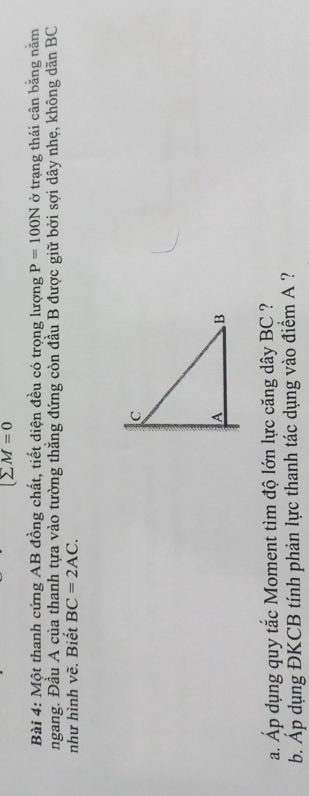 (sumlimits M=0
Bài 4: Một thanh cứng AB đồng chất, tiết diện đều có trọng lượng P=100N ở trạng thái cân bằng năm 
ngang. Đầu A của thanh tựa vào tường thắng đứng còn đầu B được giữ bởi sợi dây nhẹ, không dãn BC
như hình vẽ. Biết BC=2AC. 
a. Áp dụng quy tắc Moment tìm độ lớn lực căng dây BC ? 
b. Áp dụng ĐKCB tính phản lực thanh tác dụng vào điểm A ?