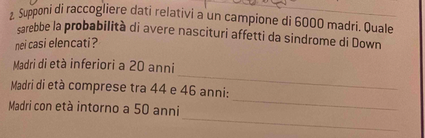 Supponi di raccogliere dati relativi a un campione di 6000 madri. Quale 
sarebbe la probabilità di avere nascituri affetti da sindrome di Down 
nei casi elencati? 
_ 
Madri di età inferiori a 20 anni 
_ 
Madri di età comprese tra 44 e 46 anni: 
_ 
Madri con età intorno a 50 anni