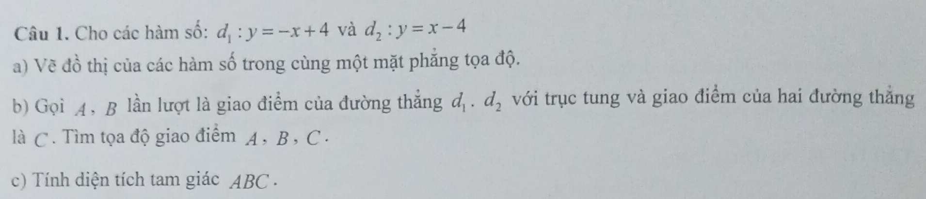 Cho các hàm số: d_1:y=-x+4 và d_2:y=x-4
a) Vẽ đồ thị của các hàm số trong cùng một mặt phẳng tọa độ. 
b) Gọi 4, B lần lượt là giao điểm của đường thẳng d_1· d_2 với trục tung và giao điểm của hai đường thắng 
là C. Tìm tọa độ giao điểm A , B , C. 
c) Tính diện tích tam giác ABC.