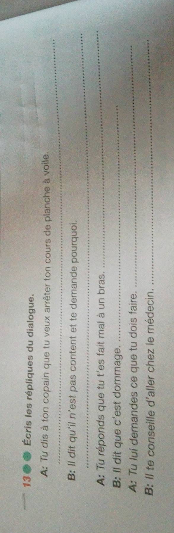 1300 Écris les répliques du dialogue. 
_ 
A: Tu dis à ton copain que tu veux arrêter ton cours de planche à voile. 
_ 
B: Il dit qu'il n’est pas content et te demande pourquoi. 
A: Tu réponds que tu t'es fait mal à un bras. 
_ 
B: Il dit que c’est dommage._ 
A: Tu lui demandes ce que tu dois faire._ 
B: Il te conseille d'aller chez le médecin._
