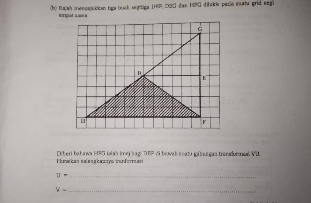 Rajah menunjukkan tiga buah segitiga DEF, DEG dan HFG dilukis pada suatu grid segi 
empat sama. 
Diberi bahawa HFG ialah imej bagi DEF di bawah suatu gabungan transformasi VU. 
Huraikan selengkapnya tranformasi
U= _ 
_ V=