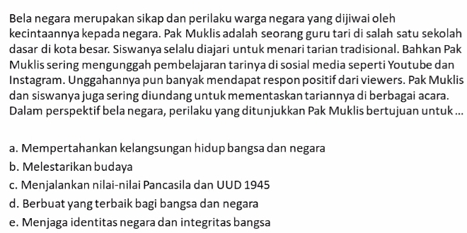 Bela negara merupakan sikap dan perilaku warga negara yang dijiwai oleh
kecintaannya kepada negara. Pak Muklis adalah seorang guru tari di salah satu sekolah
dasar di kota besar. Siswanya selalu diajari untuk menari tarian tradisional. Bahkan Pak
Muklis sering mengunggah pembelajaran tarinya di sosial media seperti Youtube dan
Instagram. Unggahannya pun banyak mendapat respon positif dari viewers. Pak Muklis
dan siswanya juga sering diundang untuk mementaskan tariannya di berbagai acara.
Dalam perspektif bela negara, perilaku yang ditunjukkan Pak Muklis bertujuan untuk ...
a. Mempertahankan kelangsungan hidup bangsa dan negara
b. Melestarikan budaya
c. Menjalankan nilai-nilai Pancasila dan UUD 1945
d. Berbuat yang terbaik bagi bangsa dan negara
e. Menjaga identitas negara dan integritas bangsa