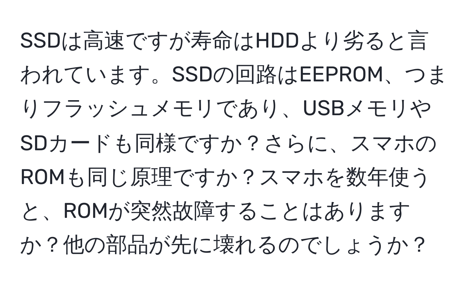 SSDは高速ですが寿命はHDDより劣ると言われています。SSDの回路はEEPROM、つまりフラッシュメモリであり、USBメモリやSDカードも同様ですか？さらに、スマホのROMも同じ原理ですか？スマホを数年使うと、ROMが突然故障することはありますか？他の部品が先に壊れるのでしょうか？