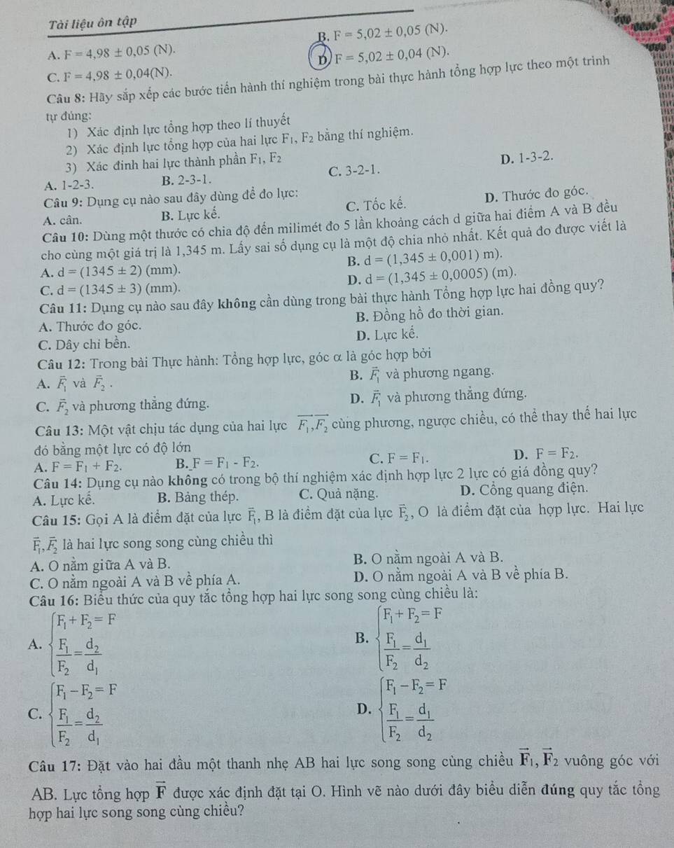 Tài liệu ôn that ap
B. F=5,02± 0,05(N).
A. F=4,98± 0,05(N). F=5,02± 0,04(N).
D
C. F=4,98± 0,04(N).
Câu 8: Hãy sắp xếp các bước tiến hành thí nghiệm trong bài thực hành tổng hợp lực theo một trình
tự đúng:
1) Xác định lực tổng hợp theo lí thuyết
2) Xác định lực tổng hợp của hai lực F_1,F_2 bằng thí nghiệm.
3) Xác đinh hai lực thành phần F_1,F_2
A. 1-2-3. B. 2-3-1. C. 3-2-1. D. 1-3-2.
Câu 9: Dụng cụ nào sau đây dùng để đo lực:
A. cân. B. Lực kế. C. Tốc kế. D. Thước đo góc.
Câu 10: Dùng một thước có chia độ đến milimét đo 5 lần khoảng cách d giữa hai điểm A và B đều
cho cùng một giá trị là 1,345 m. Lấy sai số dụng cụ là một độ chia nhỏ nhất. Kết quả đo được viết là
B. d=(1,345± 0,001)m).
A. d=(1345± 2)(mm).
D. d=(1,345± 0,0005)(m).
C. d=(1345± 3)(mm).
Câu 11: Dụng cụ nào sau đây không cần dùng trong bài thực hành Tổng hợp lực hai đồng quy?
A. Thước đo góc. B. Đồng hồ đo thời gian.
C. Dây chi bền. D. Lực kế.
Câu 12: Trong bài Thực hành: Tổng hợp lực, góc α là góc hợp bởi
B. vector F_1
A. overline F_1 và vector F_2· và phương ngang.
D. vector F_1
C. overline F_2 và phương thắng đứng. và phương thẳng đứng.
Câu 13: Một vật chịu tác dụng của hai lực vector F_1,vector F_2 cùng phương, ngược chiều, có thể thay thế hai lực
đó bằng một lực có độ lớn
C.
A. F=F_1+F_2. B. F=F_1-F_2. F=F_1. D. F=F_2.
Câu 14: Dụng cụ nào không có trong bộ thí nghiệm xác định hợp lực 2 lực có giá đồng quy?
A. Lực kế. B. Bảng thép. C. Quả nặng. D. Cổng quang điện.
Câu 15: Gọi A là điểm đặt của lực overline F_1 , B là điểm đặt của lực overline F_2 , O là điểm đặt của hợp lực. Hai lực
vector F_1,vector F_2 là hai lực song song cùng chiều thì
A. O nằm giữa A và B. B. O nằm ngoài A và B.
C. O nằm ngoài A và B về phía A. D. O nằm ngoài A và B về phía B.
Câu 16: Biểu thức của quy tắc tổng hợp hai lực song song cùng chiều là:
A. beginarrayl F_1+F_2=F frac F_1F_2=frac d_2d_1endarray. beginarrayl F_1+F_2=F frac F_1F_2=frac d_1d_2endarray.
B.
C. beginarrayl F_1-F_2=F frac F_1F_2=frac d_2d_1endarray. beginarrayl F_1-F_2=F frac F_1F_2=frac d_1d_2endarray.
D.
Câu 17: Đặt vào hai đầu một thanh nhẹ AB hai lực song song cùng chiều vector F_1,vector F_2 vuông góc với
AB. Lực tổng hợp vector F được xác định đặt tại O. Hình vẽ nào dưới đây biểu diễn đúng quy tắc tổng
hợp hai lực song song cùng chiều?