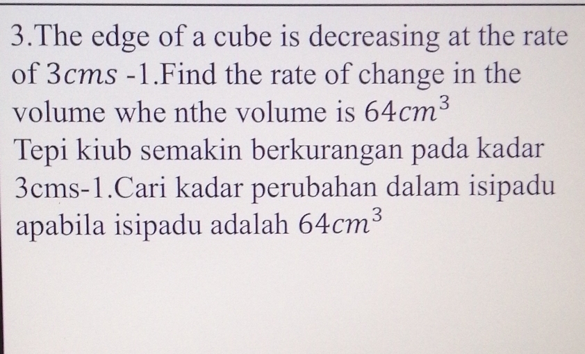 The edge of a cube is decreasing at the rate 
of 3cms -1.Find the rate of change in the 
volume whe nthe volume is 64cm^3
Tepi kiub semakin berkurangan pada kadar
3cms -1.Cari kadar perubahan dalam isipadu 
apabila isipadu adalah 64cm^3