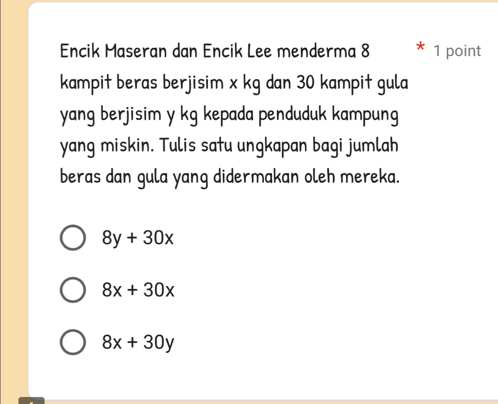 Encik Maseran dan Encik Lee menderma 8 1 point
kampit beras berjisim x kg dan 30 kampit gula
yang berjisim y kg kepada penduduk kampung
yang miskin. Tulis satu ungkapan bagi jumlah
beras dan gula yang didermakan oleh mereka.
8y+30x
8x+30x
8x+30y