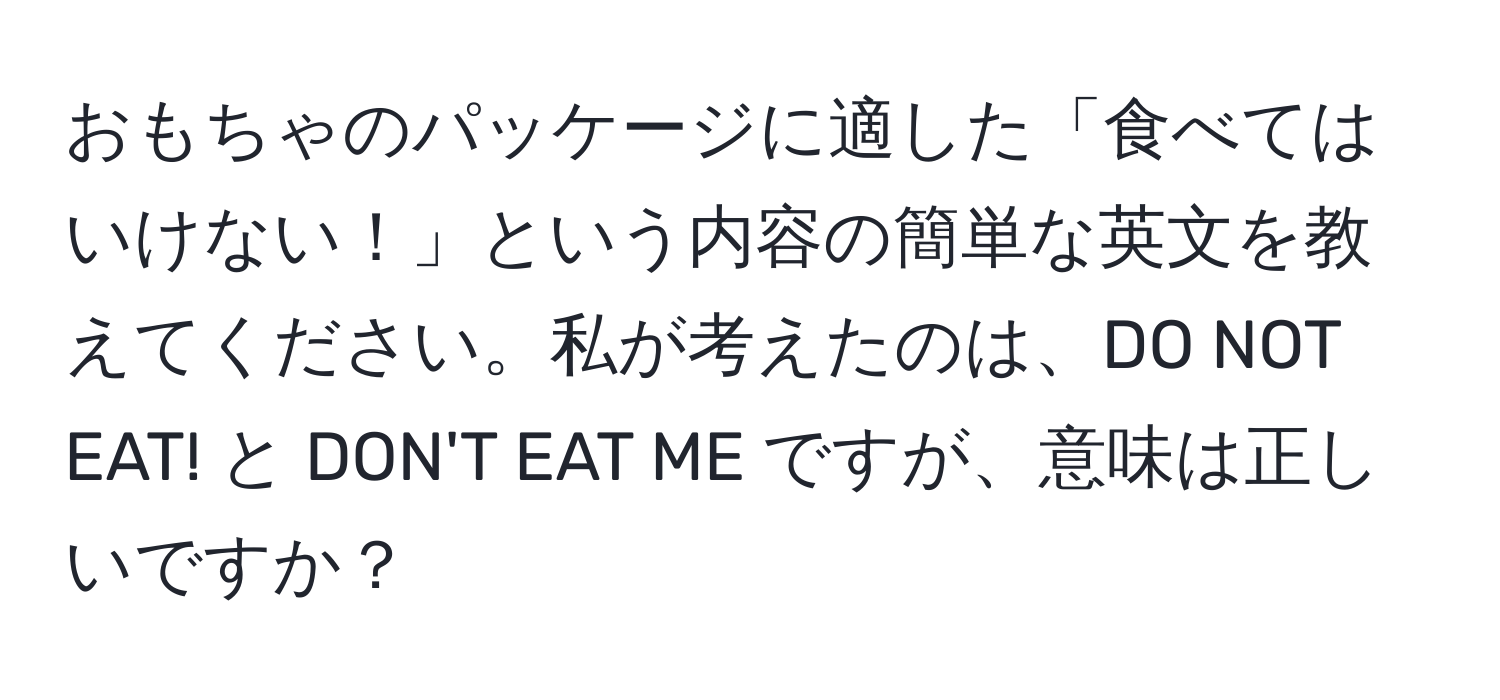 おもちゃのパッケージに適した「食べてはいけない！」という内容の簡単な英文を教えてください。私が考えたのは、DO NOT EAT! と DON'T EAT ME ですが、意味は正しいですか？